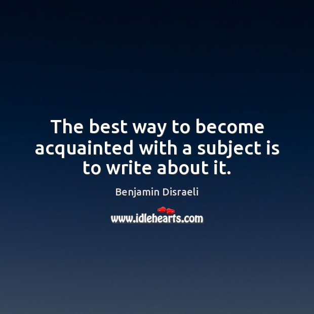 The best way to become acquainted with a subject is to write about it. Benjamin Disraeli Picture Quote