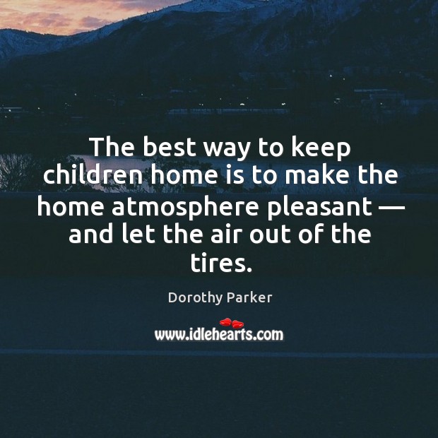 The best way to keep children home is to make the home atmosphere pleasant — and let the air out of the tires. Dorothy Parker Picture Quote