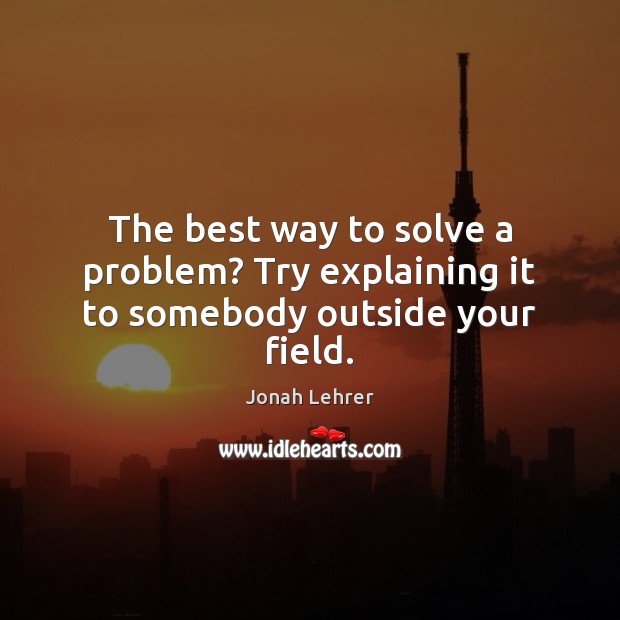 The best way to solve a problem? Try explaining it to somebody outside your field. Jonah Lehrer Picture Quote