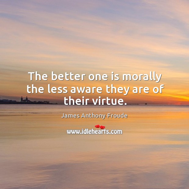 The better one is morally the less aware they are of their virtue. James Anthony Froude Picture Quote