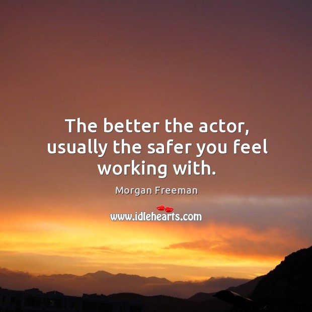 The better the actor, usually the safer you feel working with. 