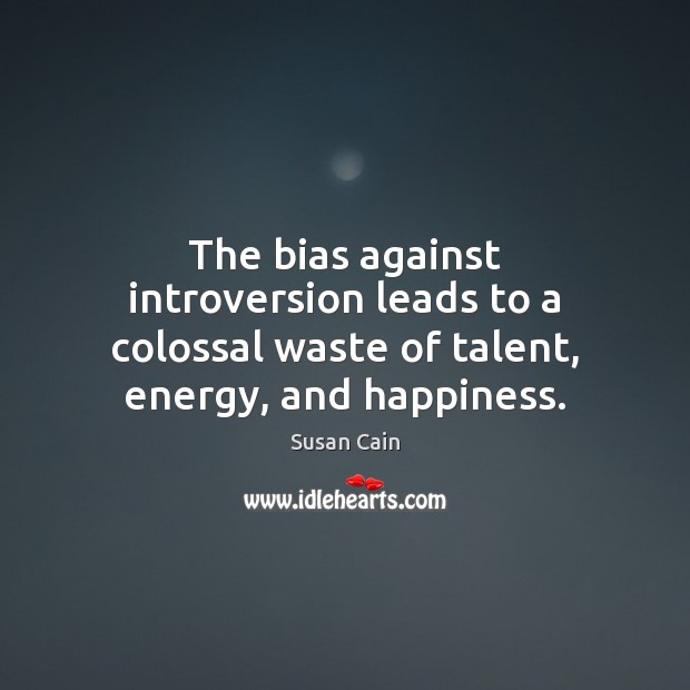 The bias against introversion leads to a colossal waste of talent, energy, and happiness. Susan Cain Picture Quote