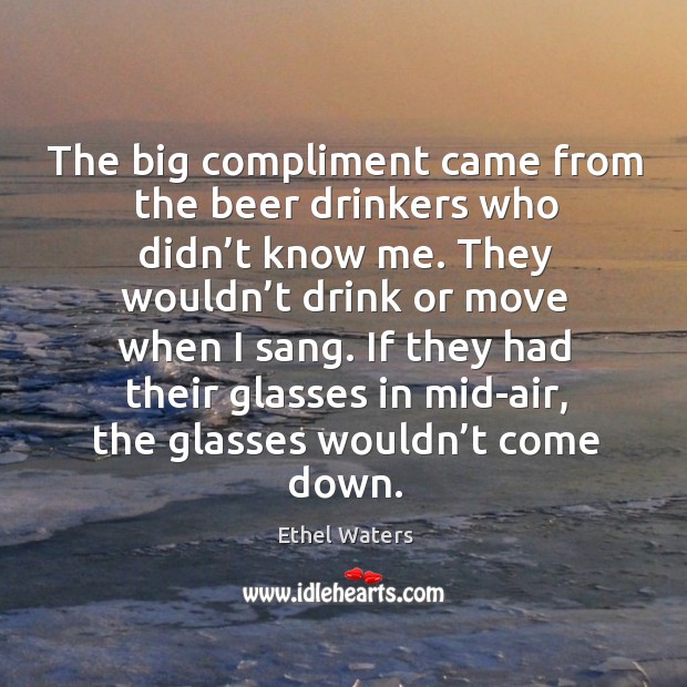 The big compliment came from the beer drinkers who didn’t know me. Ethel Waters Picture Quote