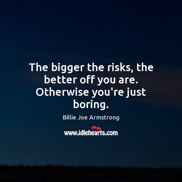 The bigger the risks, the better off you are. Otherwise you’re just boring. 