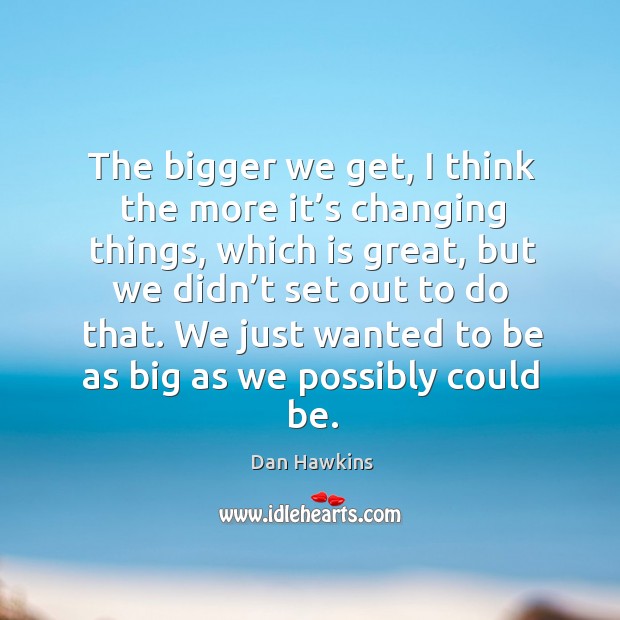 The bigger we get, I think the more it’s changing things, which is great Dan Hawkins Picture Quote