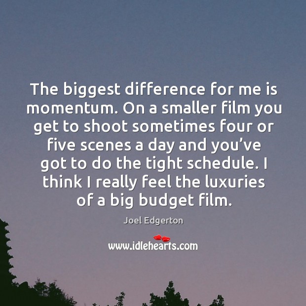 The biggest difference for me is momentum. On a smaller film you get to shoot sometimes 