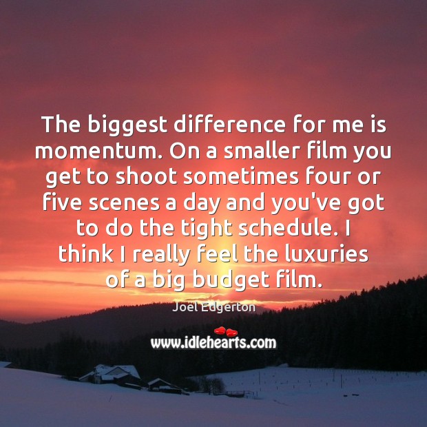 The biggest difference for me is momentum. On a smaller film you 