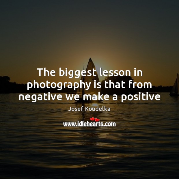 The biggest lesson in photography is that from negative we make a positive Josef Koudelka Picture Quote