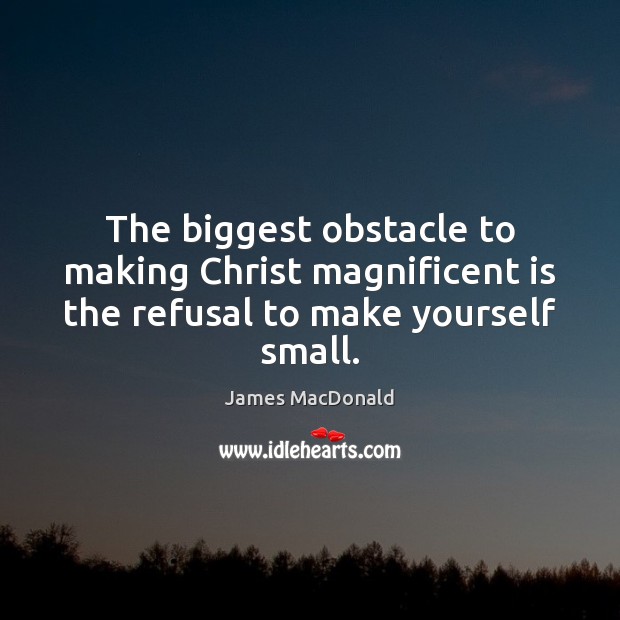 The biggest obstacle to making Christ magnificent is the refusal to make yourself small. James MacDonald Picture Quote
