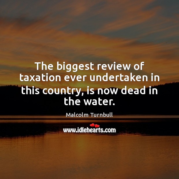 The biggest review of taxation ever undertaken in this country, is now dead in the water. Malcolm Turnbull Picture Quote