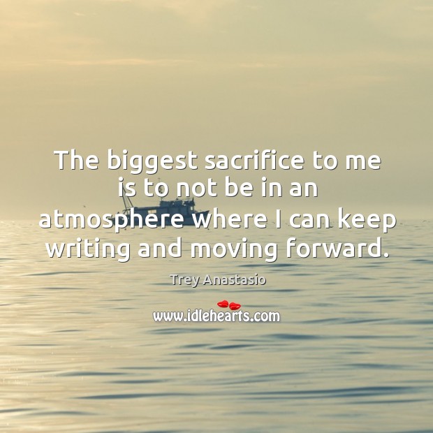 The biggest sacrifice to me is to not be in an atmosphere where I can keep writing and moving forward. Trey Anastasio Picture Quote