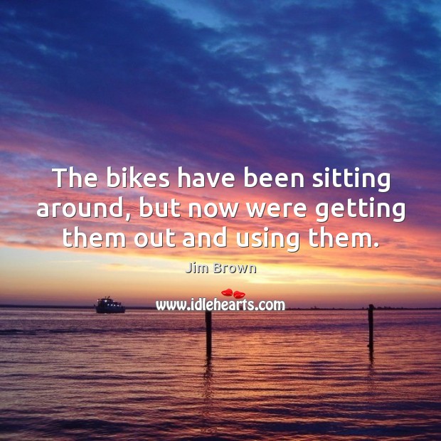 The bikes have been sitting around, but now were getting them out and using them. Jim Brown Picture Quote