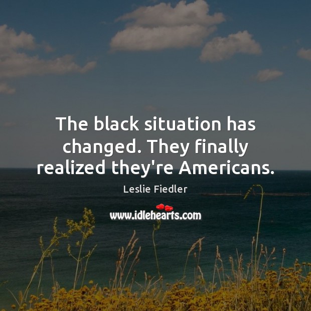 The black situation has changed. They finally realized they’re Americans. Leslie Fiedler Picture Quote