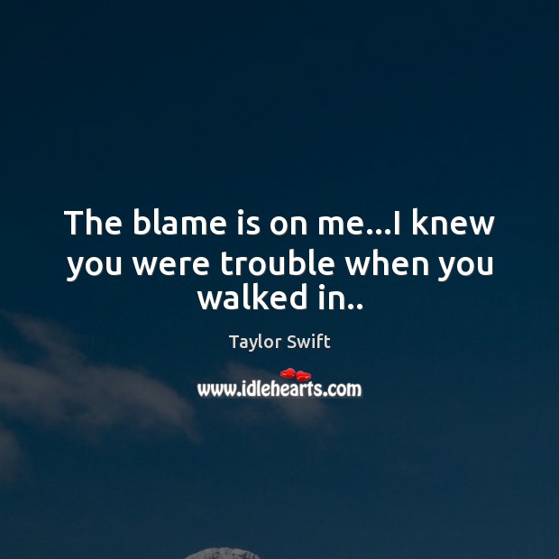 The blame is on me…I knew you were trouble when you walked in.. Image