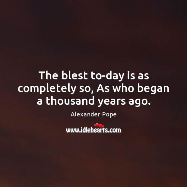 The blest to-day is as completely so, As who began a thousand years ago. Alexander Pope Picture Quote