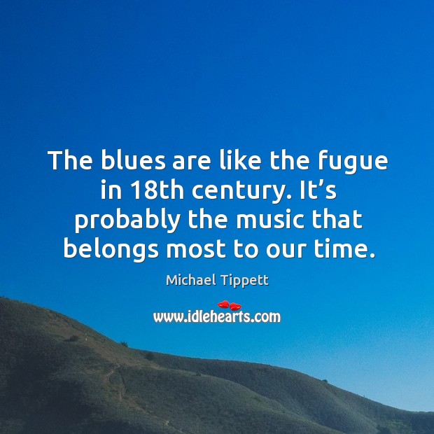 The blues are like the fugue in 18th century. It’s probably the music that belongs most to our time. Michael Tippett Picture Quote
