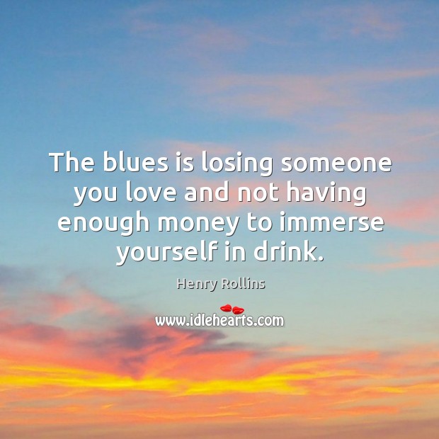 The blues is losing someone you love and not having enough money to immerse yourself in drink. Henry Rollins Picture Quote