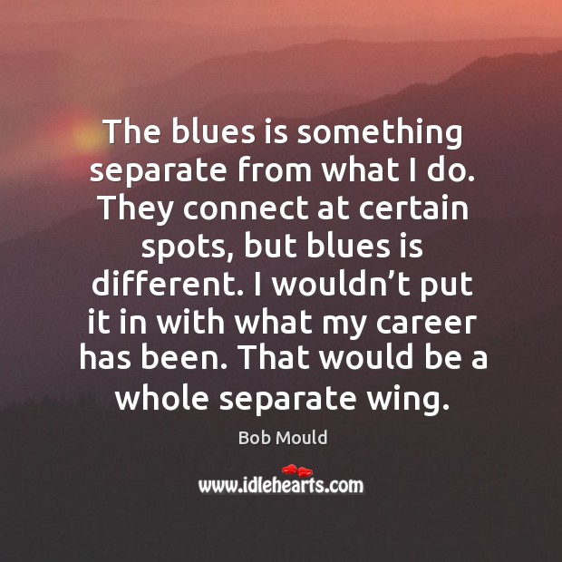 The blues is something separate from what I do. They connect at certain spots, but blues is different. Bob Mould Picture Quote
