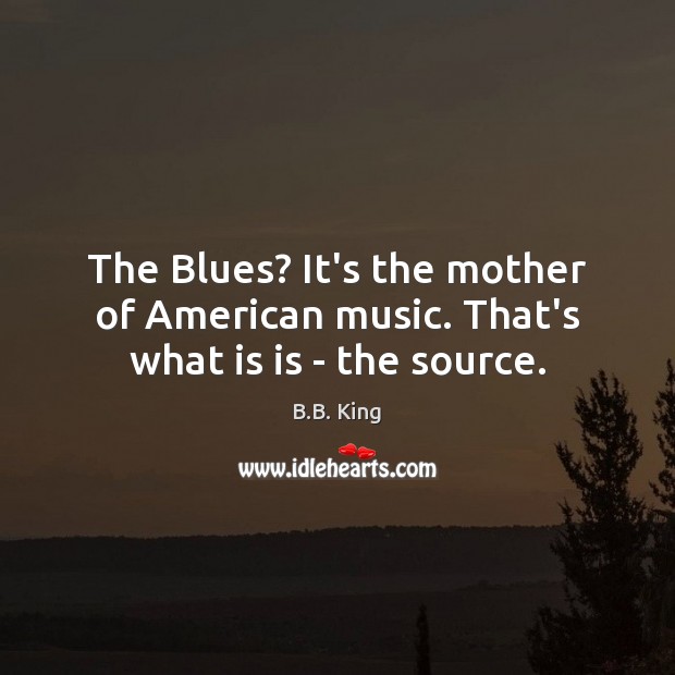 The Blues? It’s the mother of American music. That’s what is is – the source. B.B. King Picture Quote