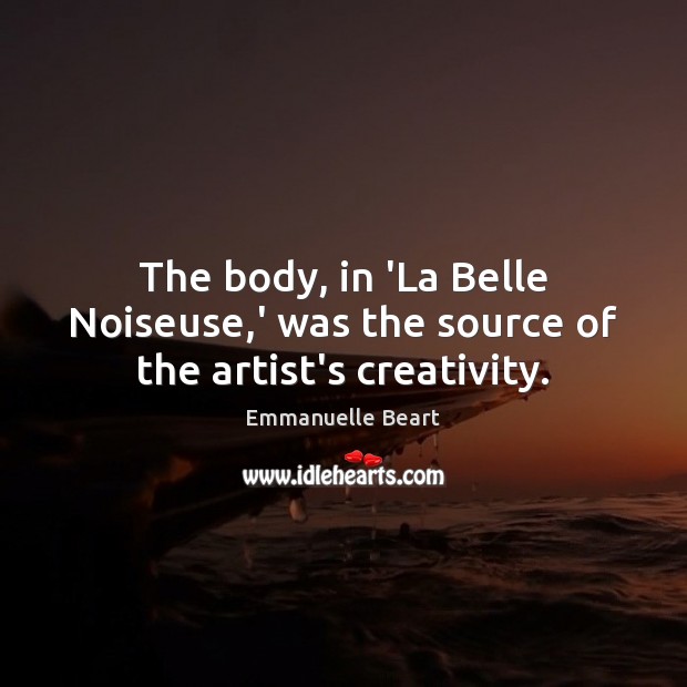 The body, in ‘La Belle Noiseuse,’ was the source of the artist’s creativity. Emmanuelle Beart Picture Quote