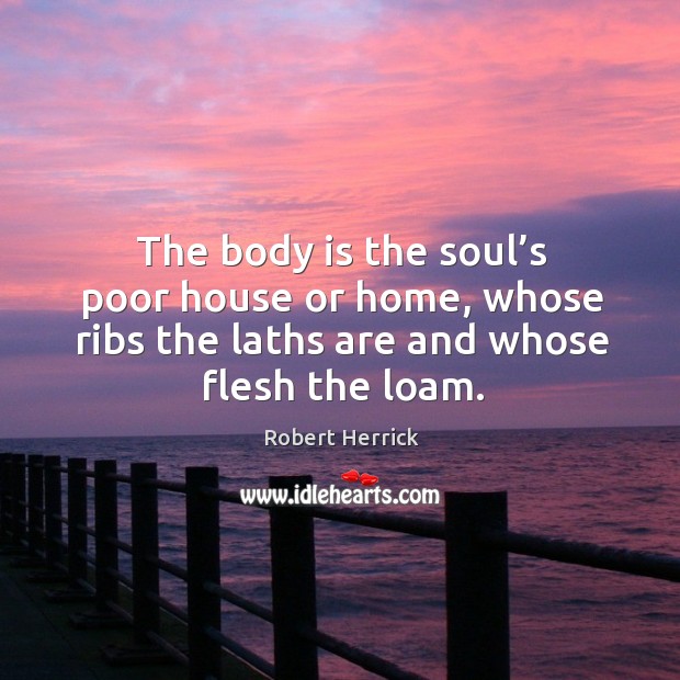 The body is the soul’s poor house or home, whose ribs the laths are and whose flesh the loam. Robert Herrick Picture Quote