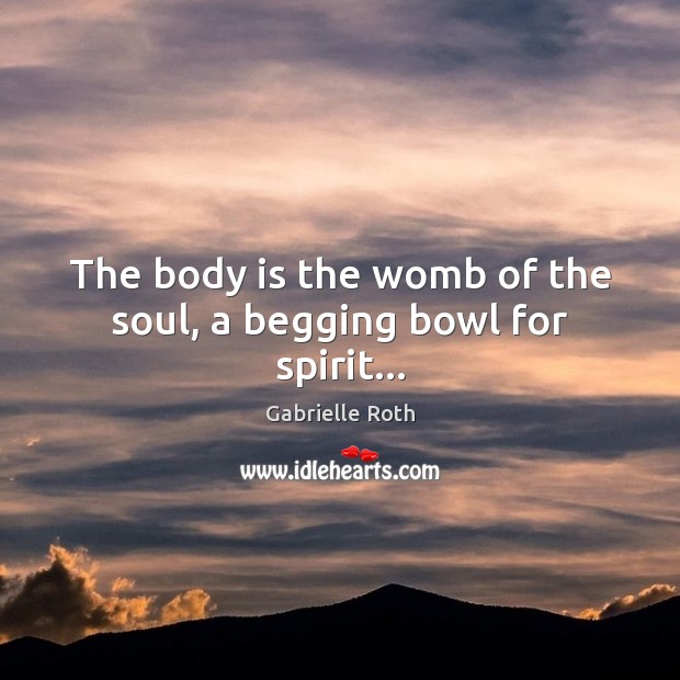 The body is the womb of the soul, a begging bowl for spirit… Gabrielle Roth Picture Quote
