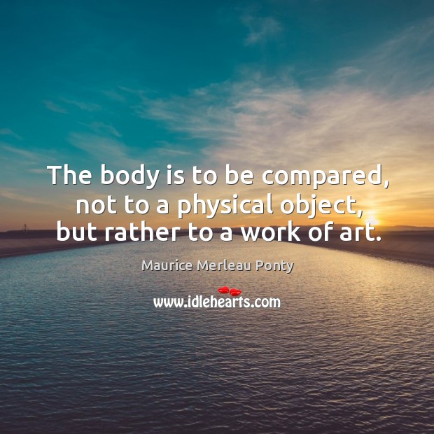 The body is to be compared, not to a physical object, but rather to a work of art. Maurice Merleau Ponty Picture Quote