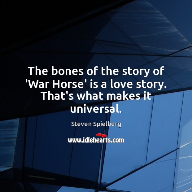 The bones of the story of ‘War Horse’ is a love story. That’s what makes it universal. Steven Spielberg Picture Quote