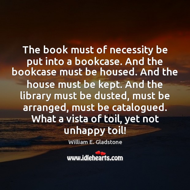 The book must of necessity be put into a bookcase. And the William E. Gladstone Picture Quote