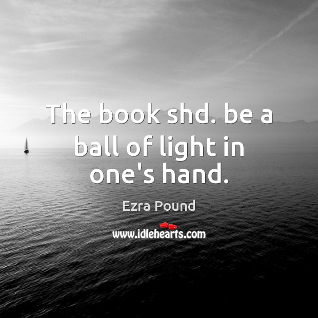 The book shd. be a ball of light in one’s hand. Ezra Pound Picture Quote