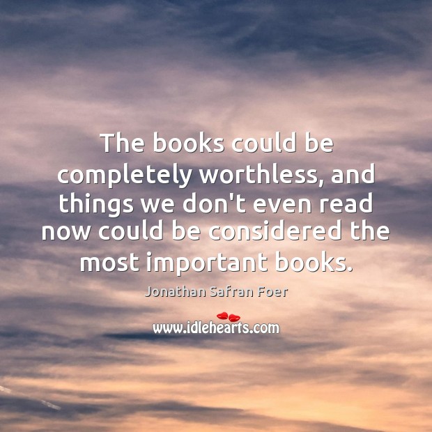 The books could be completely worthless, and things we don’t even read Jonathan Safran Foer Picture Quote