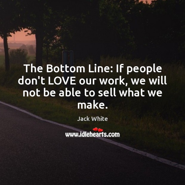The Bottom Line: If people don’t LOVE our work, we will not be able to sell what we make. Jack White Picture Quote