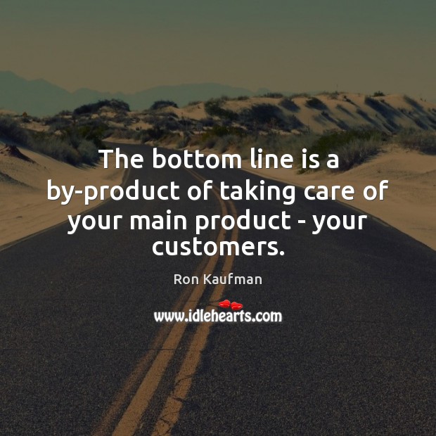 The bottom line is a by-product of taking care of your main product – your customers. Image