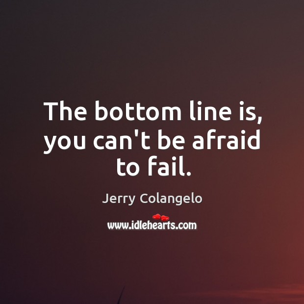 The bottom line is, you can’t be afraid to fail. 