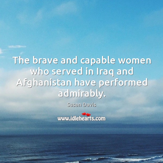The brave and capable women who served in iraq and afghanistan have performed admirably. Susan Davis Picture Quote