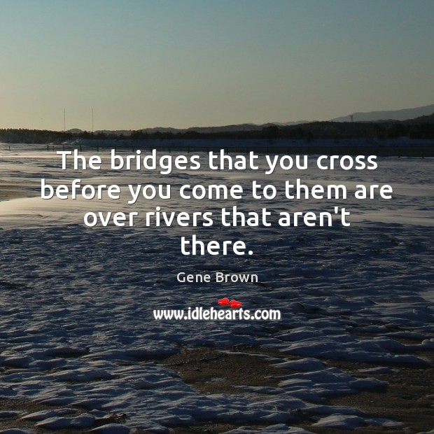 The bridges that you cross before you come to them are over rivers that aren’t there. Gene Brown Picture Quote