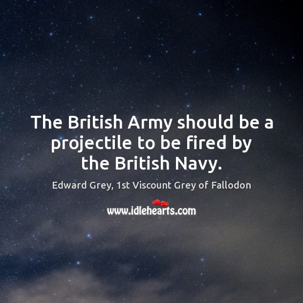 The British Army should be a projectile to be fired by the British Navy. Edward Grey, 1st Viscount Grey of Fallodon Picture Quote