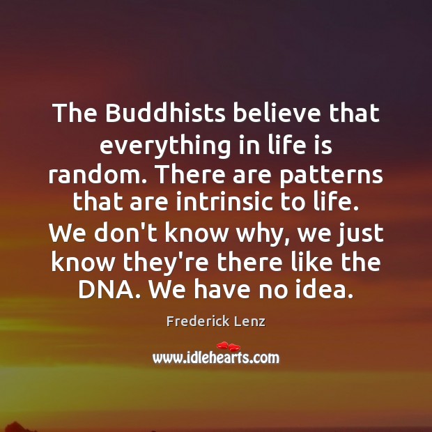 The Buddhists believe that everything in life is random. There are patterns 