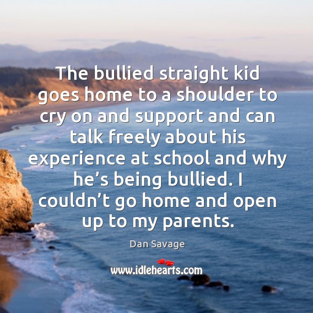 The bullied straight kid goes home to a shoulder to cry on and support and can talk freely Dan Savage Picture Quote