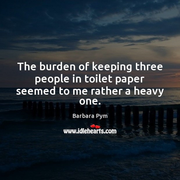 The burden of keeping three people in toilet paper seemed to me rather a heavy one. Barbara Pym Picture Quote