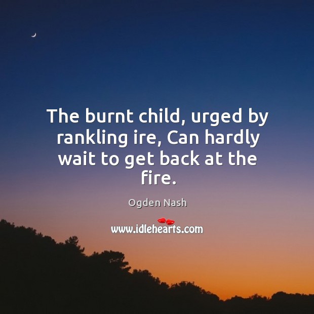 The burnt child, urged by rankling ire, Can hardly wait to get back at the fire. Ogden Nash Picture Quote