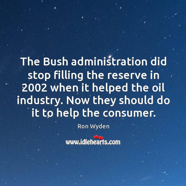 The bush administration did stop filling the reserve in 2002 when it helped the oil industry. Ron Wyden Picture Quote