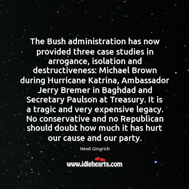 The Bush administration has now provided three case studies in arrogance, isolation Newt Gingrich Picture Quote