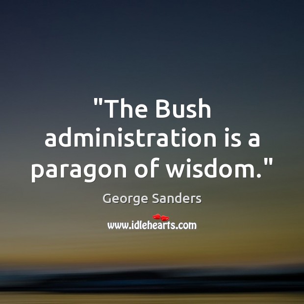 “The Bush administration is a paragon of wisdom.” George Sanders Picture Quote