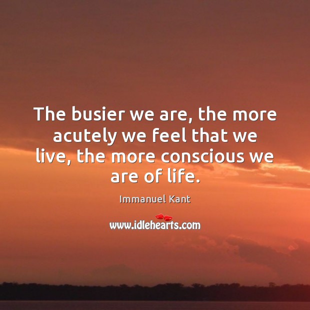 The busier we are, the more acutely we feel that we live, Immanuel Kant Picture Quote