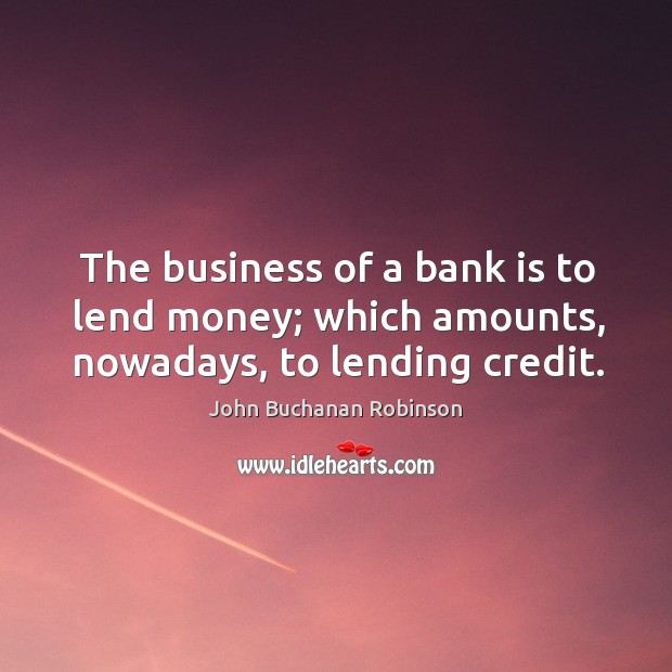 The business of a bank is to lend money; which amounts, nowadays, to lending credit. John Buchanan Robinson Picture Quote