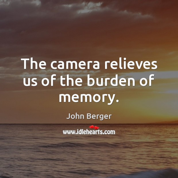 The camera relieves us of the burden of memory. John Berger Picture Quote