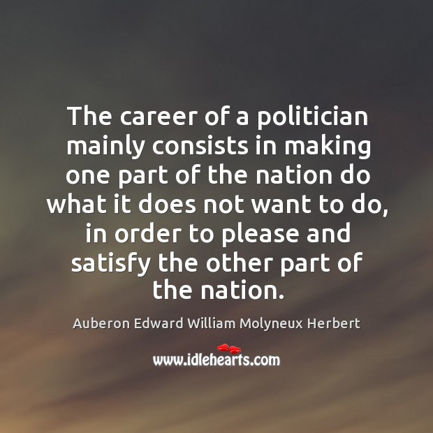 The career of a politician mainly consists in making one part of the nation do what it does not want to do Auberon Edward William Molyneux Herbert Picture Quote