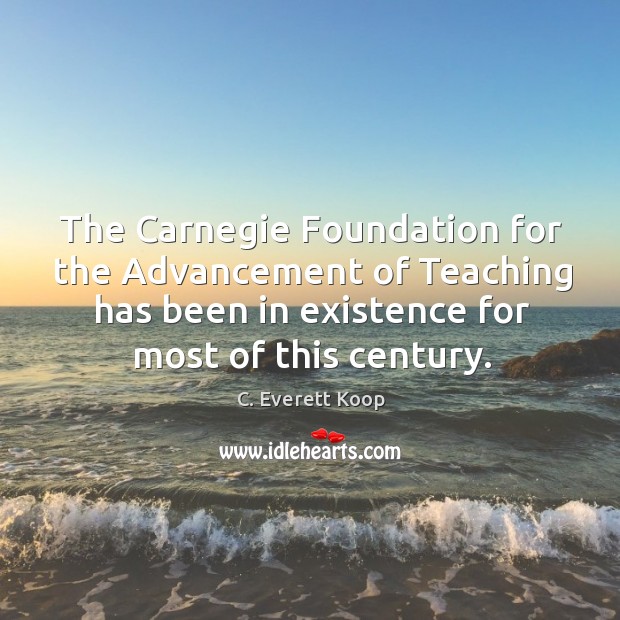 The carnegie foundation for the advancement of teaching has been in existence for most of this century. C. Everett Koop Picture Quote