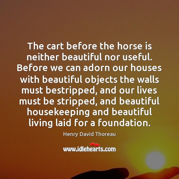The cart before the horse is neither beautiful nor useful. Before we 
